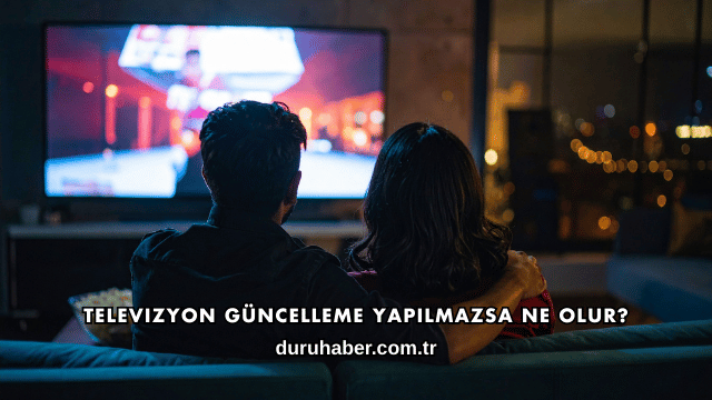 Televizyon Güncelleme Yapılmazsa Ne Olur?