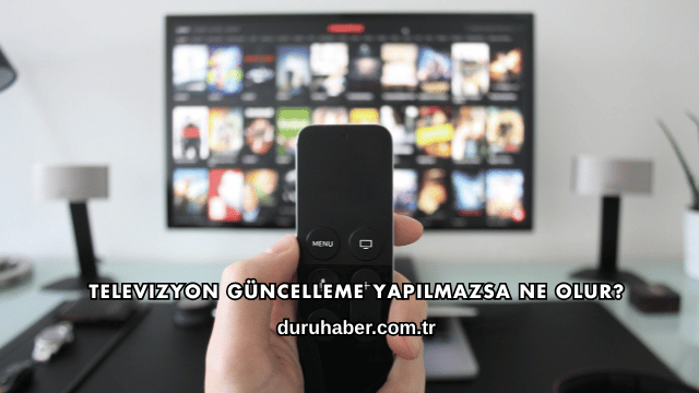 Televizyon Güncelleme Yapılmazsa Ne Olur?